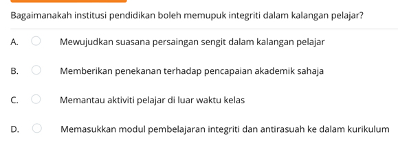 Bagaimanakah institusi pendidikan boleh memupuk integriti dalam kalangan pelajar?
A. Mewujudkan suasana persaingan sengit dalam kalangan pelajar
B. Memberikan penekanan terhadap pencapaian akademik sahaja
C. Memantau aktiviti pelajar di luar waktu kelas
D. Memasukkan modul pembelajaran integriti dan antirasuah ke dalam kurikulum