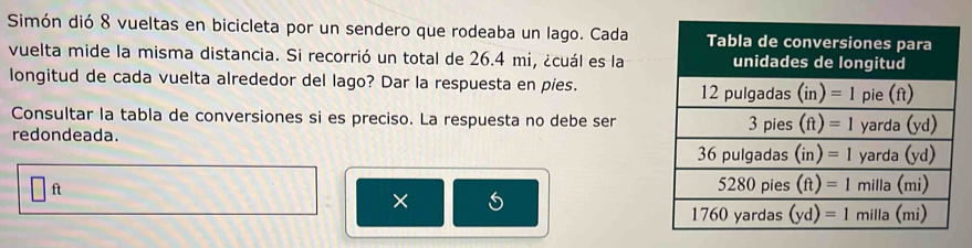 Simón dió 8 vueltas en bicicleta por un sendero que rodeaba un lago. Cada
vuelta mide la misma distancia. Si recorrió un total de 26.4 mi, ¿cuál es la
longitud de cada vuelta alrededor del lago? Dar la respuesta en pies. 
Consultar la tabla de conversiones si es preciso. La respuesta no debe ser
redondeada. 
ft
× 5