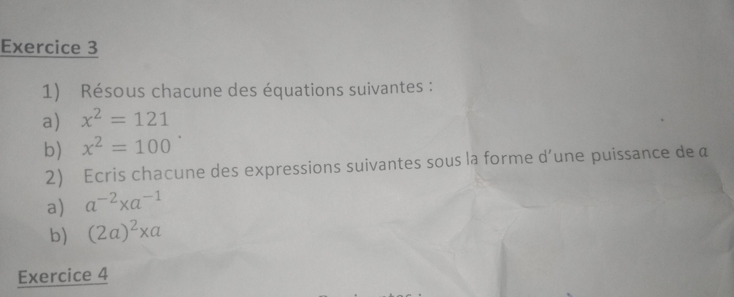 Résous chacune des équations suivantes : 
a) x^2=121
b) x^2=100
2) Ecris chacune des expressions suivantes sous la forme d’une puissance de a
a) a^(-2)* a^(-1)
b) (2a)^2* a
Exercice 4