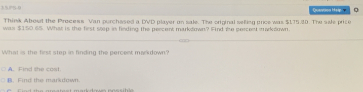 3.5.PS-9 Question Help
Think About the Process Van purchased a DVD player on sale. The original selling price was $175.80. The sale price
was $150.65. What is the first step in finding the percent markdown? Find the percent markdown.
What is the first step in finding the percent markdown?
A. Find the cost.
B. Find the markdown.