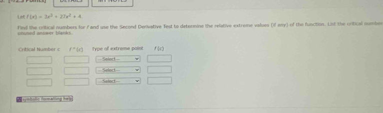 Let f(x)=3x^3+27x^2+4.
Find the critical numbers for / and use the Second Derivative Test to determine the relative extreme values (if any) of the function. List the critical number
unused answer blanks.
P symbolic formatting help