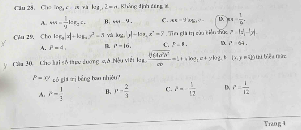 Cho log _8c=m và log _c^32=n. Khẳng định đúng là
A. mn= 1/9 log _2c. B. mn=9. C. mn=9log _2c. D. )nn= 1/9 . 
Câu 29. Cho log _8|x|+log _4y^2=5 và log _8|y|+log _4x^2=7. Tìm giá trị của biểu thức P=|x|-|y|.
A. P=4. B. P=16. C. P=8. D. P=64. 
Câu 30. Cho hai số thực dương a, b .Nếu viết log _2 sqrt[6](64a^3b^2)/ab =1+xlog _2a+ylog _4b (x,y∈ Q) thì biểu thức
P=xy có giá trị bằng bao nhiêu?
A. P= 1/3  P= 2/3  C. P=- 1/12  D. P= 1/12 
B.
Trang 4