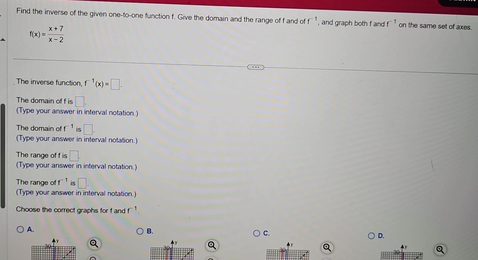 Find the inverse of the given one-to-one function f. Give the domain and the range of f and of f^(-1) , and graph both f and f^(-1) on the same set of axes.
f(x)= (x+7)/x-2 
The inverse function, f^(-1)(x)=□. 
The domain of f is □ - 
(Type your answer in interval notation.)
The domain of f^(-1) is □. 
(Type your answer in interval notation.)
The range of f is □. 
(Type your answer in interval notation.)
The range of f^(-1) is □. 
(Type your answer in interval notation.)
Choose the correct graphs for f and f^(-1).
A.
B.
C.
D.
y
0
④
Q