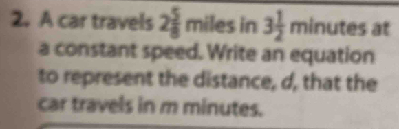 A car travels 2 5/8 miles in 3 1/2 minutesa
a constant speed. Write an equation 
to represent the distance, d, that the 
car travels in m minutes.