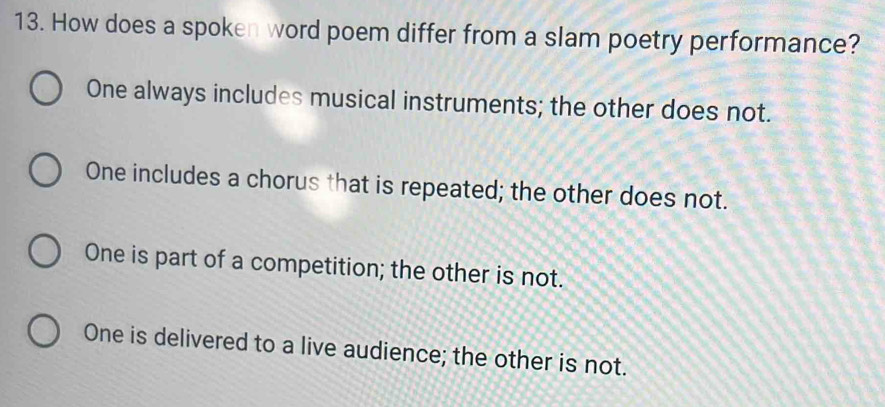 How does a spoken word poem differ from a slam poetry performance?
One always includes musical instruments; the other does not.
One includes a chorus that is repeated; the other does not.
One is part of a competition; the other is not.
One is delivered to a live audience; the other is not.