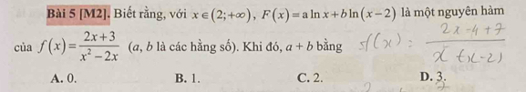 [M2]. Biết rằng, với x∈ (2;+∈fty ), F(x)=aln x+bln (x-2) là một nguyên hàm
ciaf(x)= (2x+3)/x^2-2x  (a, b là các hằng số). Khi đó, a+b bằng
A. 0. B. 1. C. 2. D. 3.