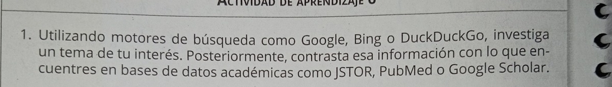 Actividad de Aprendizaje 
C 
1. Utilizando motores de búsqueda como Google, Bing o DuckDuckGo, investiga 
un tema de tu interés. Posteriormente, contrasta esa información con lo que en- 
cuentres en bases de datos académicas como JSTOR, PubMed o Google Scholar. a