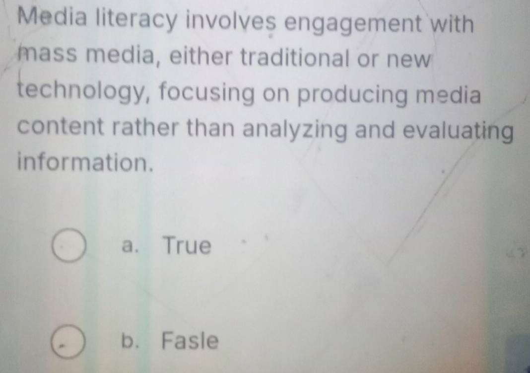 Media literacy involves engagement with
mass media, either traditional or new
technology, focusing on producing media
content rather than analyzing and evaluating
information.
a. True
b. Fasle