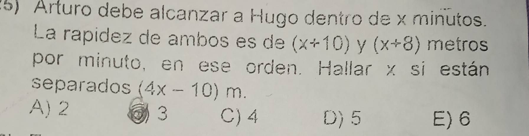 (5) Arturo debe alcanzar a Hugo dentro de x minutos.
La rapídez de ambos es de (x+10) y (x+8) metros
por minuto, en ese orden. Hallar x si están
separados (4x-10)m.
A) 2
③ 3 C) 4 D) 5 E) 6