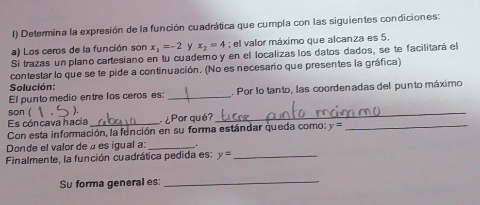 ) Determina la expresión de la función cuadrática que cumpla con las siguientes condiciones: 
a) Los ceros de la función son x_1=-2 y x_2=4; el valor máximo que alcanza es 5. 
Si trazas un plano cartesiano en tu cuademo y en el localizas los datos dados, se te facilitará el 
contestar lo que se te pide a continuación. (No es necesario que presentes la gráfica) 
Solución: 
El punto medio entre los ceros es: _. Por lo tanto, las coordenadas del punto máximo 
son ( ). 
Es cóncava hacía _¿Por qué? 
_ 
Con esta información, la función en su forma estándar queda como: y= _ 
Donde el valor de a es igual a: _* 
Finalmente, la función cuadrática pedida es: y= _ 
Su forma general es:_