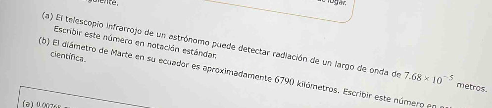 guiente . 
e lugar. 
Escribir este número en notación estándar. 
(a) El telescopio infrarrojo de un astrónomo puede detectar radiación de un largo de onda de 7.68* 10^(-5) metros. 
científica. 
(b) El diámetro de Marte en su ecuador es aproximadamente 6790 kilómetros. Escribir este número en 
(a) 0.00768