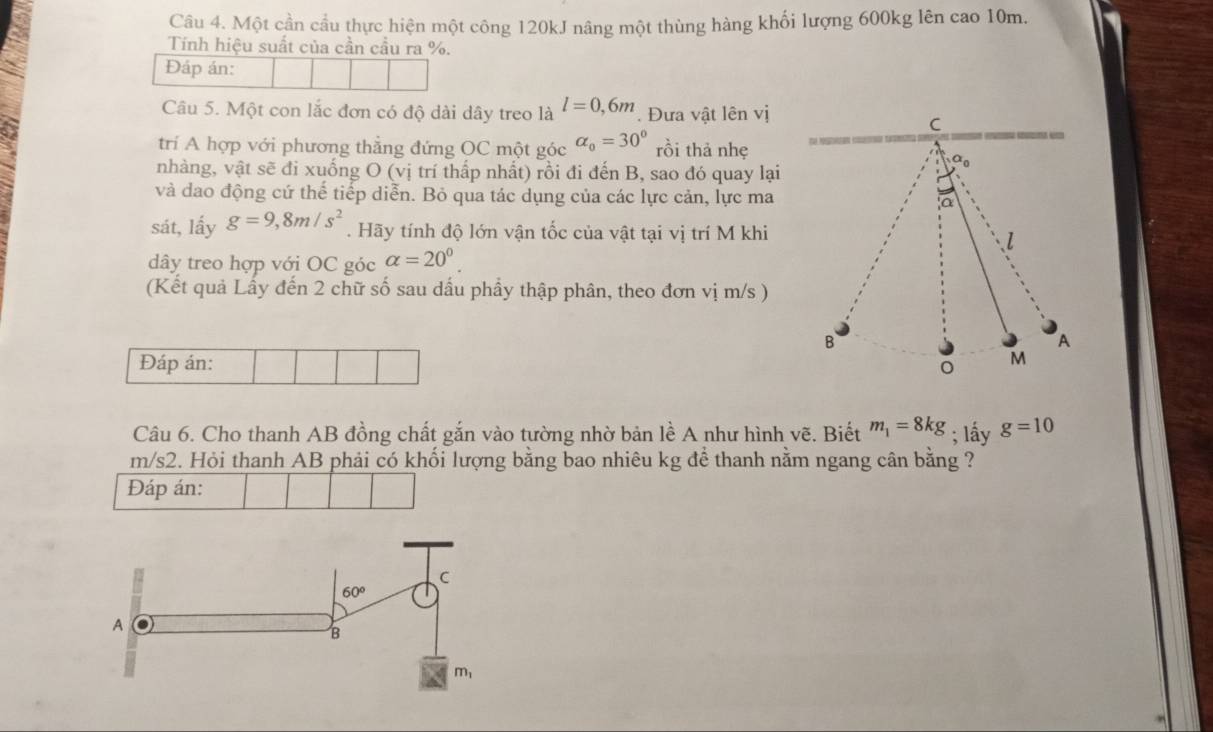 Một cần cầu thực hiện một công 120kJ nâng một thùng hàng khối lượng 600kg lên cao 10m.
Tính hiệu suất của cần cầu ra %.
Đáp án:
Câu 5. Một con lắc đơn có độ dài dây treo là l=0,6m Đưa vật lên vị
C
trí A hợp với phương thẳng đứng OC một góc alpha _0=30° rồi thả nhẹ
nhàng, vật sẽ đi xuống O (vị trí thấp nhất) rồi đi đến B, sao đó quay lại
0
và dao động cứ thế tiếp diễn. Bỏ qua tác dụng của các lực cản, lực ma
a
sát, lấy g=9,8m/s^2. Hãy tính độ lớn vận tốc của vật tại vị trí M khi
l
dây treo hợp với OC góc alpha =20^0.
(Kết quả Lấy đến 2 chữ số sau dầu phầy thập phân, theo đơn vị m/s )
B
A
Đáp án:
M
Câu 6. Cho thanh AB đồng chất gắn vào tường nhờ bản lề A như hình vẽ. Biết m_1=8kg; lấy g=10
m/s2. Hỏi thanh AB phải có khối lượng bằng bao nhiêu kg để thanh nằm ngang cân bằng ?
Đáp án: