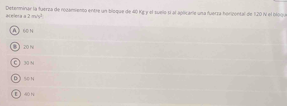 Determinar la fuerza de rozamiento entre un bloque de 40 Kg y el suelo si al aplicarle una fuerza horizontal de 120 N el bloqu
acelera a 2m/s^2 :
A 60 N
B 20 N
C 30 N
D 50 N
E  40 N