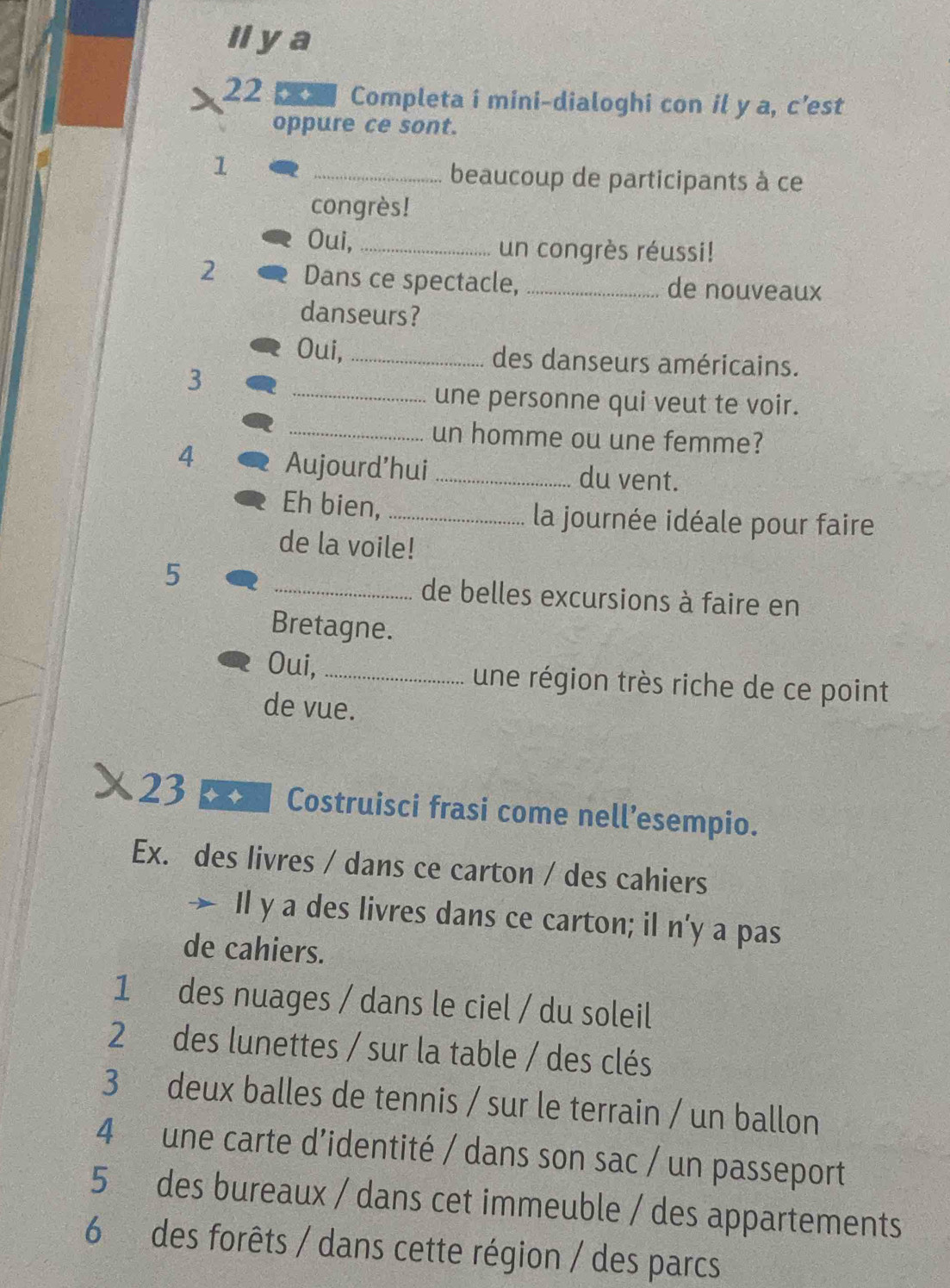 Il ya 
22 Completa i mini-dialoghi con il y a, c’est 
oppure ce sont. 
1 
_beaucoup de participants à ce 
congrès! 
Oui, _un congrès réussi! 
2 Dans ce spectacle, _de nouveaux 
danseurs? 
Oui,_ des danseurs américains. 
3 
_une personne qui veut te voir. 
_un homme ou une femme? 
4 Aujourd’hui _du vent. 
Eh bien, _ la journée idéale pour faire 
de la voile! 
5 
_de belles excursions à faire en 
Bretagne. 
Oui,_ une région très riche de ce point 
de vue. 
23 
Costruisci frasi come nell’esempio. 
Ex. des livres / dans ce carton / des cahiers 
Il y a des livres dans ce carton; il n'y a pas 
de cahiers. 
1 des nuages / dans le ciel / du soleil 
2 des lunettes / sur la table / des clés 
3 deux balles de tennis / sur le terrain / un ballon 
4 une carte d’identité / dans son sac / un passeport 
5 des bureaux / dans cet immeuble / des appartements 
6 des forêts / dans cette région / des parcs