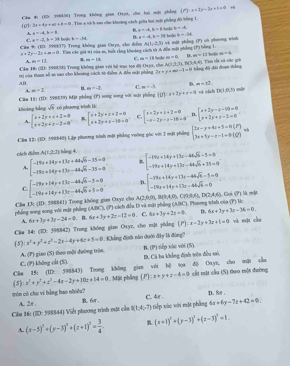 (ID: 598836) Trong không gian Oxyz, cho hai mặt phẳng (P):x+2y-2z+1=0 và
(Q): 2x+4y+az+b=0. Tìm a và b sao cho khoảng cách giữa hai mặt phẳng đó bằng 1.
B. a=-4,b=8
A. a=-4,b=8. hoặc b=-4.
C. a=-2,b=38 hoặc b=-34. D. a=-4,b=38 hoặc b=-34.
Câu 9: (ID: 598837 ')  Trong không gian Oxyz, cho điểm A(1;-2;3) và mặt phẳng (P) có phương trình
x+2y-2z+m=0. Tìm các giá trị của m, biết rằng khoảng cách từ A đến mặt phẳng (P) bằng 1.
A. m=12. B. m=18. C. m=18 hoặc m=0. D. m=12 hoặc m=6.
Câu 10: (ID:5988: 38) Trong không gian với hệ trục tọa độ Oxyz, cho A(1;2;3),B(3;4;4) ). Tìm tất cả các giá
trị của tham số m sao cho khoảng cách từ điểm A đến mặt phẳng 2x+y+mz-1=0 bằng độ dài đoạn thằng
AB. D. m=± 2.
A. m=2.
B. m=-2.
C. m=-3.
Câu 11: (ID: 598839) Mặt phẳng (P) song song với mặt phẳng (2) :x+2y+z=0 và cách D(1;0;3) một
khoảng bằng sqrt(6) có phương trình là:
A. beginarrayl x+2y+z+2=0 x+2y+z-2=0endarray. . B. beginarrayl x+2y+z+2=0 x+2y+z-10=0endarray. . C. beginarrayl x+2y+z+2=0 -x-2y-z-10=0endarray. . D. beginarrayl x+2y-z-10=0 x+2y+z-2=0endarray. .
Câu 12: (ID: 598840) Lập phương trình mặt phẳng vuông góc với 2 mặt phẳng beginarrayl 2x-y+4z+5=0(P) 3x+5y-z-1=0(Q)endarray. va
cách điểm A(1;2;2) bằng 4.
A. beginarrayl -19x+14y+13z+44sqrt(6)-35=0 -19x+14y+13z-44sqrt(6)-35=0endarray. . B. beginbmatrix -19x+14y+13z-44sqrt(6)-5=0 -19x+14y+13z-44sqrt(6)+35=0endarray. .
C. beginarrayl -19x+14y+13z-44sqrt(6)-5=0 -19x+14y+13z-44sqrt(6)+5=0endarray. .
D. beginarrayl -19x+14y+13z-44sqrt(6)-5=0 -19x+14y+13z-44sqrt(6)=0endarray.
Câu 13: (ID: 598841) Trong không gian Oxyz cho A(2;0;0),B(0;4;0),C(0;0;6),D(2;4;6). Gọi (P) là mặt
phẳng song song với mặt phẳng (ABC), (P) cách đều D và mặt phẳng (ABC). Phương trình của (P) là:
A. 6x+3y+3z-24=0. B. 6x+3y+2z-12=0 C. 6x+3y+2z=0. D. 6x+3y+3z-36=0.
Câu 14: (ID: 598842) Trong không gian Oxyz, cho mặt phẳng (P): x-2y+3z+1=0 và mặt cầu
(S): x^2+y^2+z^2-2x-4y+6z+5=0. Khẳng định nào dưới đây là đúng?
A. (P) giao (S) theo một đường tròn. B. (P) tiếp xúc với (S).
C. (P) không cắt (S). D. Cả ba khẳng định trên đều sai.
Câu 15: (ID: 598843) Trong không gian với hệ tọa độ Oxyz, cho mặt cầu
(S) :x^2+y^2+z^2-4x-2y+10z+14=0. Mặt phẳng (P): x+y+z-4=0 cắt mặt cầu (S) theo một đường
tròn có chu vi bằng bao nhiêu?
D. 8π .
A. 2π . B. 6π . C. 4π .
Câu 16: (ID: 598844) Viết phương trình mặt cầu I(1;4;-7) tiếp xúc với mặt phẳng 6x+6y-7z+42=0.
A. (x-5)^2+(y-3)^2+(z+1)^2= 3/4 . B. (x+1)^2+(y-3)^2+(z-3)^2=1.