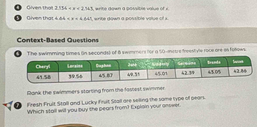 Given that 2.134 , write down a possible value of x. 
5 Given that 4.64 write down a poss|ble value of x. 
Context-Based Questions 
6 The swimming times (in seconds) of 8 swimmers for a 50-metre freestyle race are as follows: 
Rank the swimmers starting from the fastest swimmer. 
7) Fresh Fruit Stall and Lucky Fruit Stall are selling the same type of pears. 
Which stall will you buy the pears from? Explain your answer.