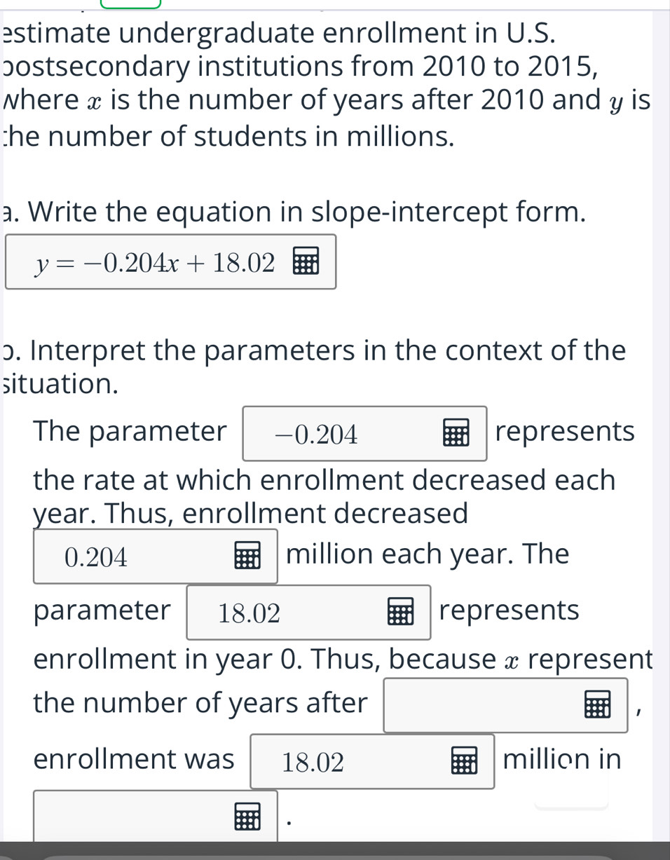 estimate undergraduate enrollment in U.S. 
bostsecondary institutions from 2010 to 2015, 
where x is the number of years after 2010 and y is 
:he number of students in millions. 
a. Write the equation in slope-intercept form.
y=-0.204x+18.02
ɔ. Interpret the parameters in the context of the 
situation. 
The parameter -0.204 represents 
the rate at which enrollment decreased each
year. Thus, enrollment decreased
0.204 million each year. The 
parameter 18.02 represents 
enrollment in year 0. Thus, because x represent 
the number of years after 
1 
enrollment was 18.02 million in