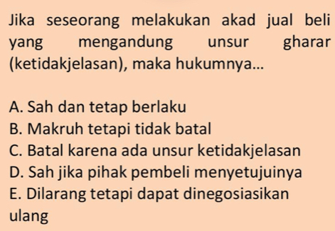 Jika seseorang melakukan akad jual beli
yang mengandung unsur gharar
(ketidakjelasan), maka hukumnya...
A. Sah dan tetap berlaku
B. Makruh tetapi tidak batal
C. Batal karena ada unsur ketidakjelasan
D. Sah jika pihak pembeli menyetujuinya
E. Dilarang tetapi dapat dinegosiasikan
ulang