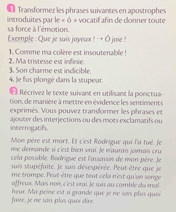 Transformez les phrases suivantes en apostrophes 
introduites par le « ô » vocatif afin de donner toute 
sa force à l'émotion. 
Exemple : Que je suis joyeux ! → Ô joie ! 
1. Comme ma colère est insoutenable ! 
2. Ma tristesse est infinie. 
3. Son charme est indicible. 
4. Je fus plongé dans la stupeur. 
2 Récrivez le texte suivant en utilisant la ponctua- 
tion, de manière à mettre en évidence les sentiments 
exprimés. Vous pouvez transformer les phrases et 
ajouter des interjections ou des mots exclamatifs ou 
interrogatifs. 
Mon père est mort. Et c'est Rodrigue qui l'a tué. Je 
me demande si c'est bien vrai. Je n'aurais jamais cru 
cela possible. Rodrigue est l'assassin de mon père. Je 
suis stupéfaite. Je suis désespérée. Peut-être que je 
me trompe. Peut-être que tout cela n'est qu'un songe 
affreux. Mais non, c’est vrai. Je suis au comble du mal- 
heur. Ma peine est si grande que je ne sais plus quoi 
faire, je ne sais plus quoi dire.