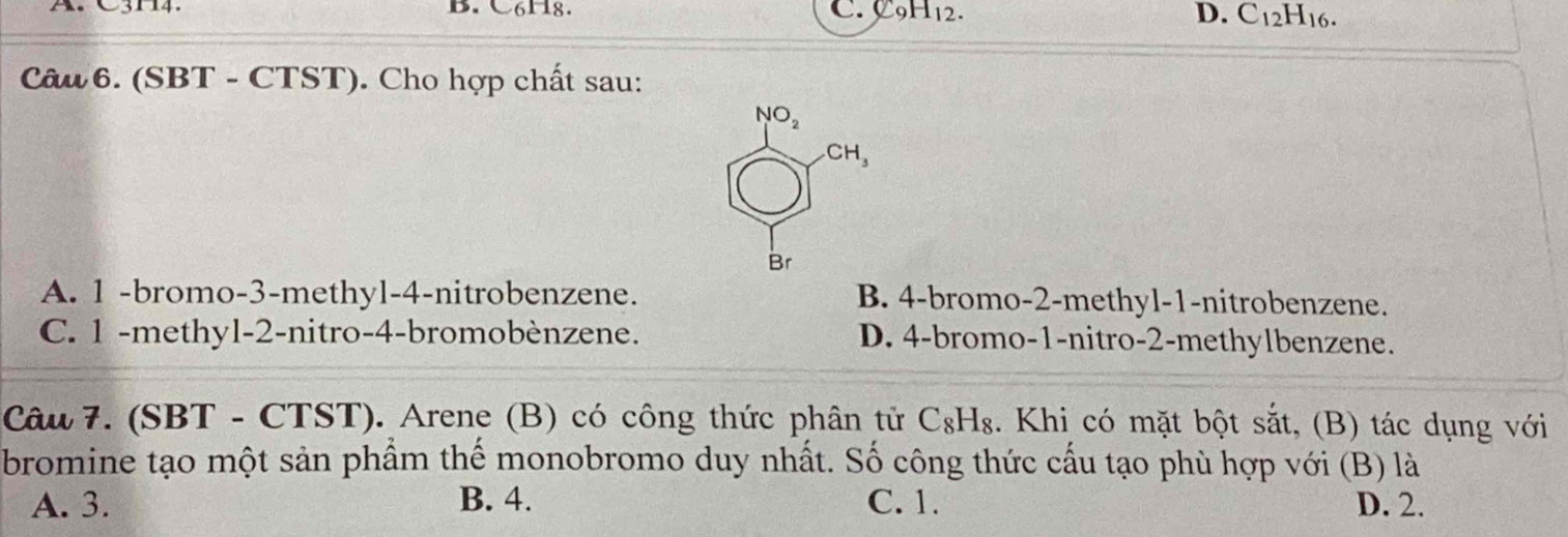 C3H4. B. C6H8. C. C_9H_12. D. C_12H_16.
Câu 6. (SBT - CTST). Cho hợp chất sau:
A. 1 -bromo-3-methyl-4-nitrobenzene. B. 4-bromo-2-methyl-1-nitrobenzene.
C. 1 -methyl-2-nitro-4-bromobènzene. D. 4-bromo-1-nitro-2-methylbenzene.
Câu 7. (SBT - CTST). Arene (B) có công thức phân tử 6 C_8H_8. Khi có mặt bột sắt, (B) tác dụng với
bromine tạo một sản phẩm thể monobromo duy nhất. Số công thức cấu tạo phù hợp với (B) là
A. 3. B. 4. C. 1. D. 2.