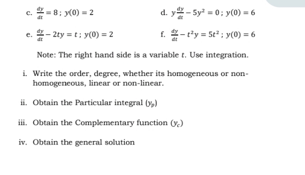  dy/dt =8; y(0)=2 y dy/dt -5y^2=0; y(0)=6
e.  dy/dt -2ty=t; y(0)=2 f.  dy/dt -t^2y=5t^2; y(0)=6
Note: The right hand side is a variable t. Use integration. 
i. Write the order, degree, whether its homogeneous or non- 
homogeneous, linear or non-linear. 
ii. Obtain the Particular integral (y_p)
iii. Obtain the Complementary function (y_c)
iv. Obtain the general solution