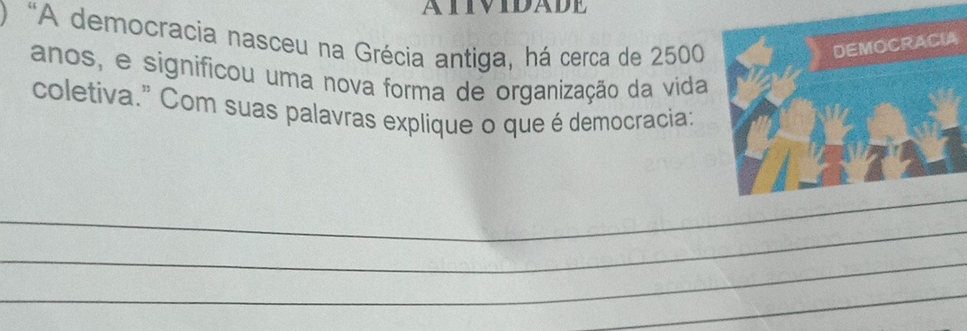 ATIVIDADE 
“A democracia nasceu na Grécia antiga, há cerca de 2500
anos, e significou uma nova forma de organização da vida 
coletiva." Com suas palavras explique o que é democracia: 
_ 
_ 
_ 
_