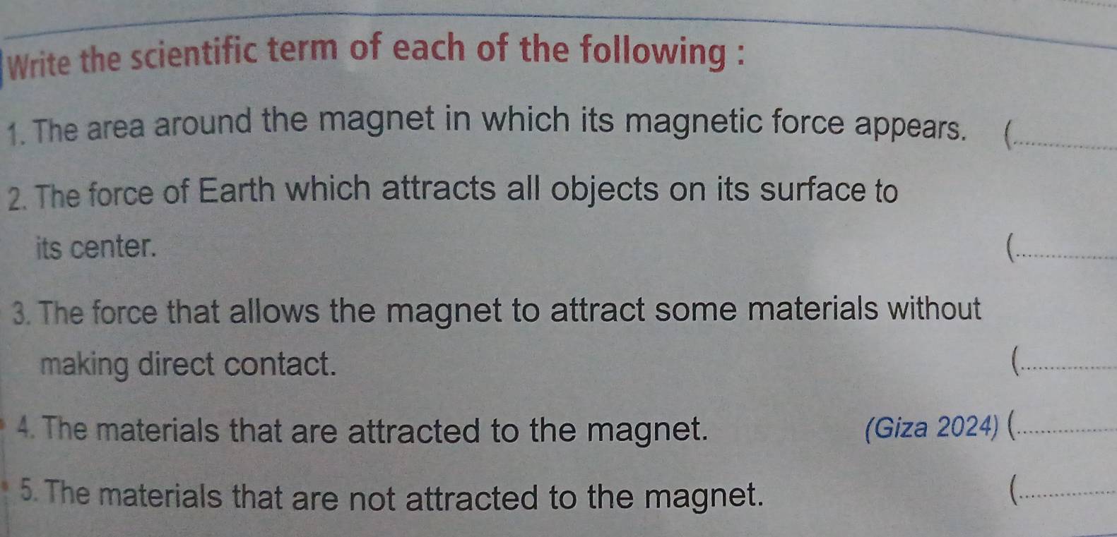 Write the scientific term of each of the following : 
1. The area around the magnet in which its magnetic force appears. (_ 
2. The force of Earth which attracts all objects on its surface to 
its center. _ 
3. The force that allows the magnet to attract some materials without 
making direct contact. _ 
4. The materials that are attracted to the magnet. (Giza 2024) (._ 
5. The materials that are not attracted to the magnet. 
_