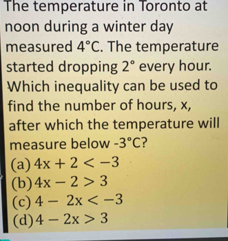 The temperature in Toronto at
noon during a winter day
measured 4°C. The temperature
started dropping 2° every hour.
Which inequality can be used to
find the number of hours, x,
after which the temperature will
measure below -3°C ?
(a) 4x+2
(b) 4x-2>3
(c) 4-2x
(d) 4-2x>3