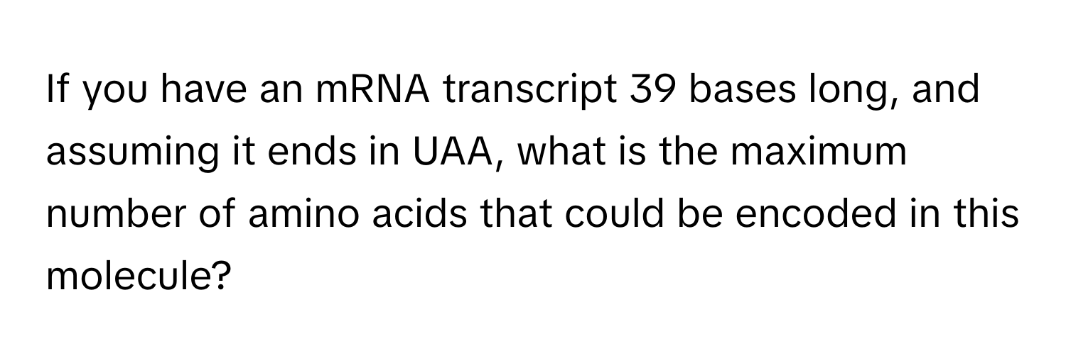 If you have an mRNA transcript 39 bases long, and assuming it ends in UAA, what is the maximum number of amino acids that could be encoded in this molecule?