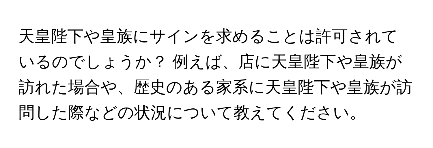 天皇陛下や皇族にサインを求めることは許可されているのでしょうか？ 例えば、店に天皇陛下や皇族が訪れた場合や、歴史のある家系に天皇陛下や皇族が訪問した際などの状況について教えてください。