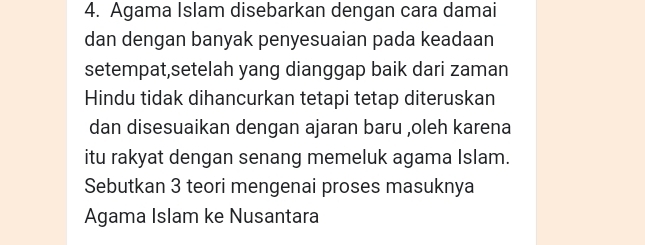 Agama Islam disebarkan dengan cara damai 
dan dengan banyak penyesuaian pada keadaan 
setempat,setelah yang dianggap baik dari zaman 
Hindu tidak dihancurkan tetapi tetap diteruskan 
dan disesuaikan dengan ajaran baru ,oleh karena 
itu rakyat dengan senang memeluk agama Islam. 
Sebutkan 3 teori mengenai proses masuknya 
Agama Islam ke Nusantara