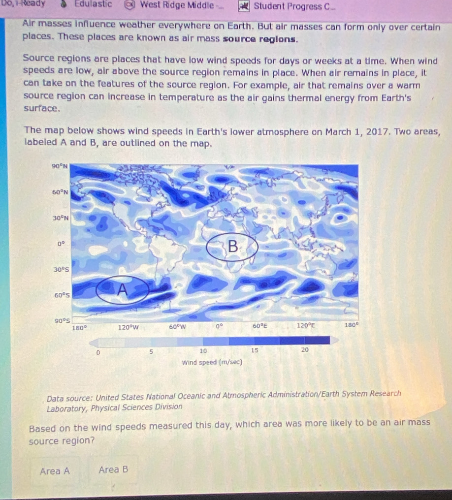 Do, i Ready Edulastic West Ridge Middle Student Progress C...
Air masses influence weather everywhere on Earth. But air masses can form only over certain
places. These places are known as air mass source regions.
Source regions are places that have low wind speeds for days or weeks at a time. When wind
speeds are low, air above the source region remains in place. When air remains in place, it
can take on the features of the source region. For example, air that remains over a warm
source region can increase in temperature as the air gains thermal energy from Earth's
surface.
The map below shows wind speeds in Earth's lower atmosphere on March 1, 2017. Two areas,
labeled A and B, are outlined on the map.
Data source: United States National Oceanic and Atmospheric Administration/Earth System Research
Laboratory, Physical Sciences Division
Based on the wind speeds measured this day, which area was more likely to be an air mass
source region?
Area A Area B