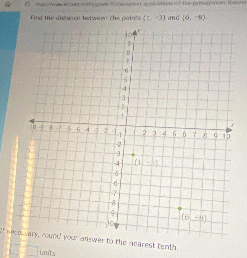 S/checkpoint-applications-of-the-pythagorean theorer
Find the distance between the points (1,-3) and (6,-8).
If nece nearest tenth.
units