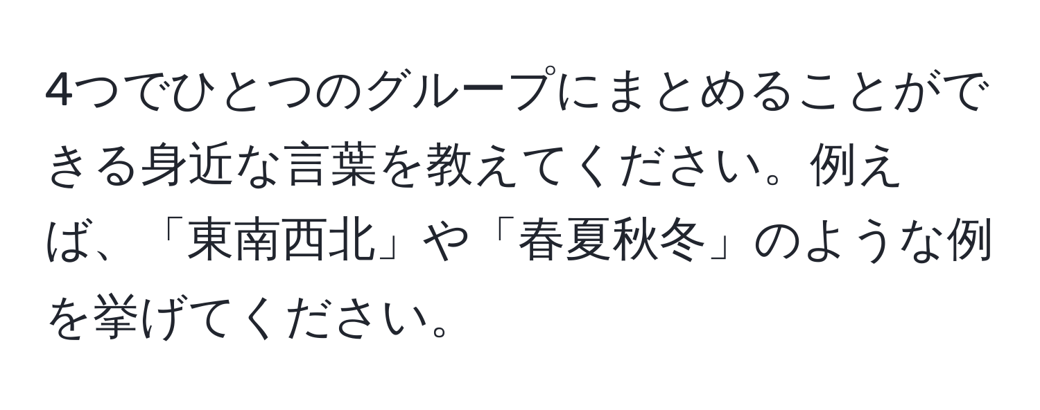 4つでひとつのグループにまとめることができる身近な言葉を教えてください。例えば、「東南西北」や「春夏秋冬」のような例を挙げてください。