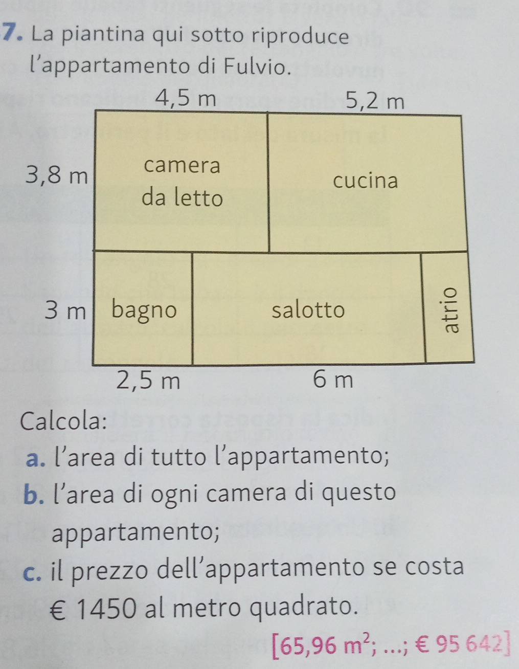 La piantina qui sotto riproduce 
l’appartamento di Fulvio. 
Calcola: 
a. l’area di tutto l’appartamento; 
b. l’area di ogni camera di questo 
appartamento; 
c. il prezzo dell’appartamento se costa 
€ £1450 al metro quadrato.
[65,96m^2; ...; € 95 642]