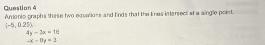 Antonio graphs these two equations and finds that the lines intersect at a single point,
(-5,0.25).
4y-3x=16
-x-8y=3