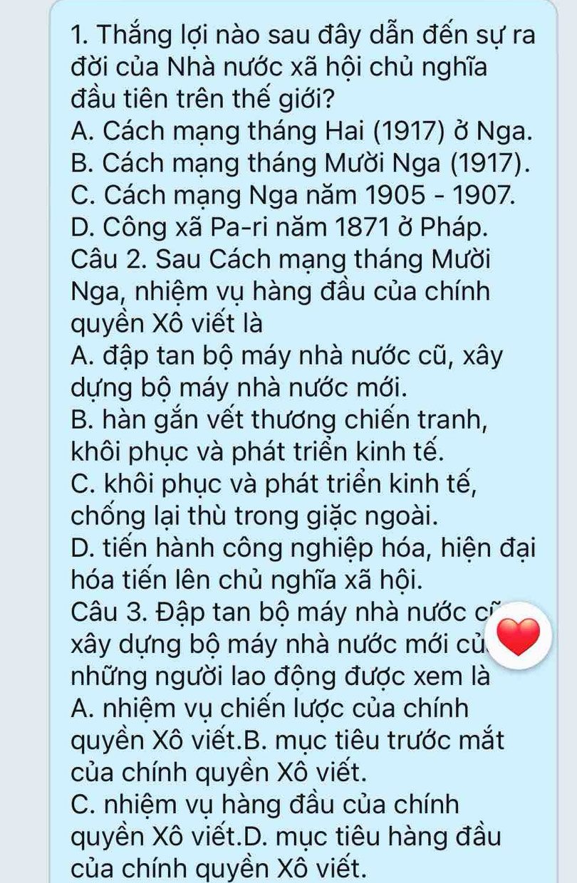 Thắng lợi nào sau đây dẫn đến sự ra
đời của Nhà nước xã hội chủ nghĩa
đầu tiên trên thế giới?
A. Cách mạng tháng Hai (1917) ở Nga.
B. Cách mạng tháng Mười Nga (1917).
C. Cách mạng Nga năm 1905-1907.
D. Công xã Pa-ri năm 1871 ở Pháp.
Câu 2. Sau Cách mạng tháng Mười
Nga, nhiệm vụ hàng đầu của chính
quyền Xô viết là
A. đập tan bộ máy nhà nước cũ, xây
dựng bộ máy nhà nước mới.
B. hàn gắn vết thương chiến tranh,
khôi phục và phát triển kinh tế.
C. khôi phục và phát triển kinh tế,
chống lại thù trong giặc ngoài.
D. tiến hành công nghiệp hóa, hiện đại
hóa tiến lên chủ nghĩa xã hội.
Câu 3. Đập tan bộ máy nhà nước cũ
xây dựng bộ máy nhà nước mới củ
những người lao động được xem là
A. nhiệm vụ chiến lược của chính
quyền Xô viết.B. mục tiêu trước mắt
của chính quyền Xô viết.
C. nhiệm vụ hàng đầu của chính
quyền Xô viết.D. mục tiêu hàng đầu
của chính quyền Xô viết.