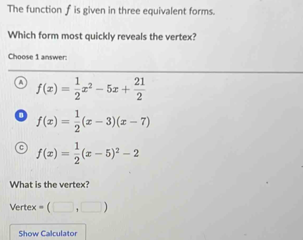 The function f is given in three equivalent forms.
Which form most quickly reveals the vertex?
Choose 1 answer:
a f(x)= 1/2 x^2-5x+ 21/2 
B f(x)= 1/2 (x-3)(x-7)
f(x)= 1/2 (x-5)^2-2
What is the vertex?
Vertex =(□ ,□ )
Show Calculator