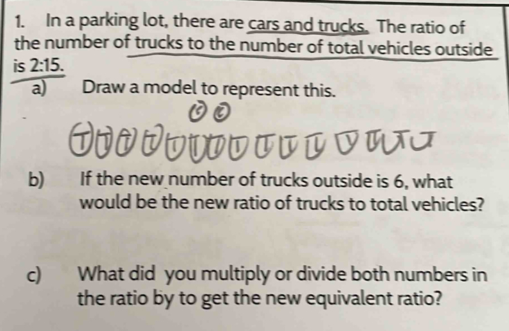 In a parking lot, there are cars and trucks. The ratio of 
the number of trucks to the number of total vehicles outside 
is 2:15. 
a) Draw a model to represent this. 
b) If the new number of trucks outside is 6, what 
would be the new ratio of trucks to total vehicles? 
c) What did you multiply or divide both numbers in 
the ratio by to get the new equivalent ratio?