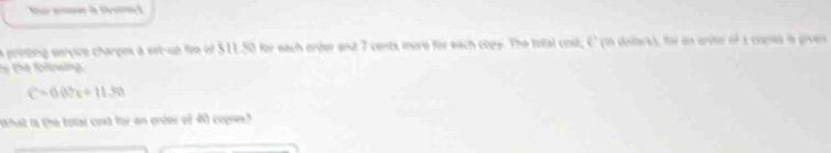 Nur ammer à Deamt 
a printing service charpes a set-up fee of $11.50 for each order and 7 cents more for each copy. The total cost, C (in dilars), for in ordte of 1 comea is given 
y the folowing.
C=0.07x+11.50
What is the total coxt for an griee of 4) copre.h