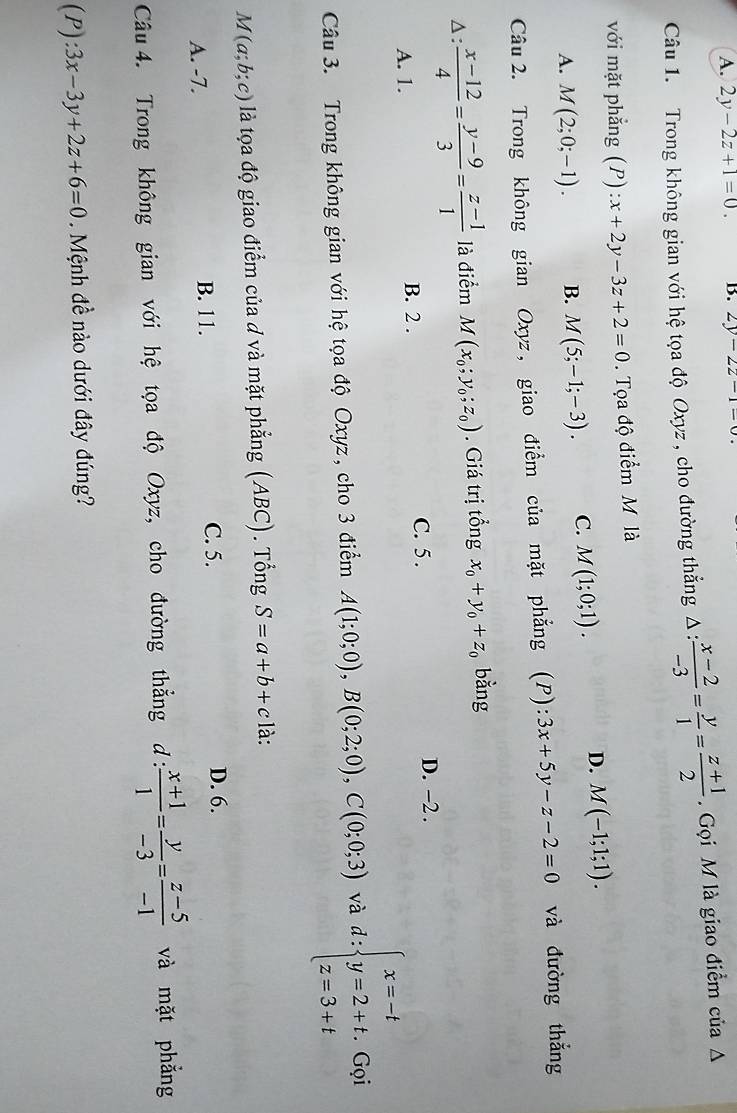 A. 2y-2z+1=0. B. 2y-2z-1=0
Câu 1. Trong không gian với hệ tọa độ Oxyz , cho đường thẳng △ : (x-2)/-3 = y/1 = (z+1)/2 .  Gọi M là giao điểm của A
với mặt phẳng (P) :x+2y-3z+2=0. Tọa độ điểm M là
A. M(2;0;-1). B. M(5;-1;-3). C. M(1;0;1).
D. M(-1;1;1).
Câu 2. Trong không gian Oxyz, giao điểm của mặt phẳng (P): 3x+5y-z-2=0 và đường thắng
Δ :  (x-12)/4 = (y-9)/3 = (z-1)/1  là điểm M(x_0;y_0;z_0). Giá trị tổng x_0+y_0+z_0 bằng
A. 1. B. 2 . C. 5 .
D. −2 .
Câu 3. Trong không gian với hệ tọa độ Oxyz, cho 3 điểm A(1;0;0),B(0;2;0),C(0;0;3) và d:beginarrayl x=-t y=2+t. z=3+tendarray. Gọi
M(a;b;c) là tọoa độ giao điểm của d và mặt phẳng (ABC). Tổng S=a+b+c là:
A. -7. B. 11. C. 5.
D. 6.
Câu 4. Trong không gian với hệ tọa độ Oxyz, cho đường thẳng d :  (x+1)/1 = y/-3 = (z-5)/-1  và mặt phẳng
( ):3x-3y+2z+6=0.  Mệnh đề nào dưới đây đúng?