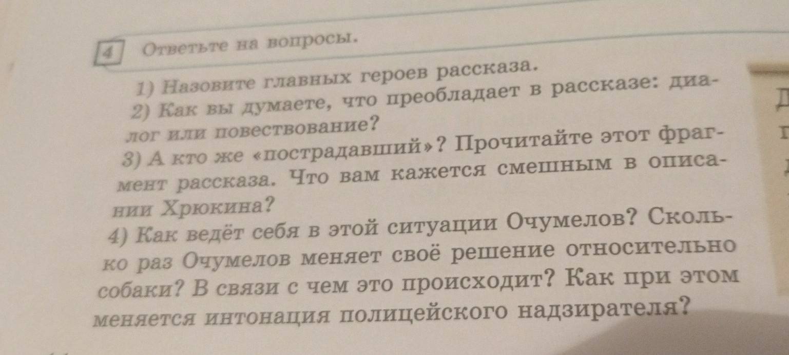 4 Ответьте на вопросы. 
1) Назовите главных героев рассказа. 
2) Как выдумаете, что цреобладает в рассказе: диа- 
лoг и.ли повествование? 
3) А κτо же κπострадавшιийψ? Прοчиτайτе эτοτ фраг- 
I 
мент рассказа, Что вам кажется смешным в описа- 
нии Χрюкина？ 
4) Как ведёт себя в этой ситуации Очумелов? Сколь- 
ко раз Очумелов меняет своё решение относительно 
собаки? В свлзи с чем это происходит? Как цри этом 
меняется инΤонация полицейского надзирателя?