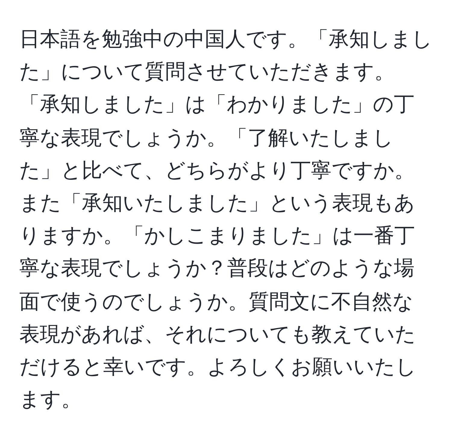 日本語を勉強中の中国人です。「承知しました」について質問させていただきます。「承知しました」は「わかりました」の丁寧な表現でしょうか。「了解いたしました」と比べて、どちらがより丁寧ですか。また「承知いたしました」という表現もありますか。「かしこまりました」は一番丁寧な表現でしょうか？普段はどのような場面で使うのでしょうか。質問文に不自然な表現があれば、それについても教えていただけると幸いです。よろしくお願いいたします。