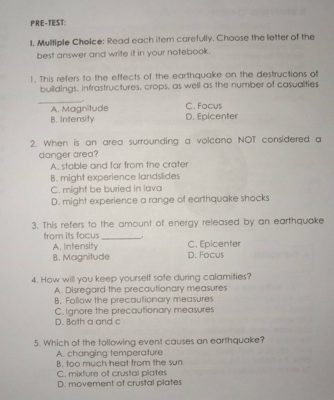 PRE-TEST:
I. Multiple Choice: Read each item carefully. Choose the letter of the
best answer and write it in your notebook.
1. This refers to the effects of the earthquake on the destructions of
buildings, infrastructures, crops, as well as the number of casualties
_.
A. Magnitude
C. Focus
B. Intensity
D. Epicenter
2. When is an area surrounding a volcano NOT considered a
danger area?
A. stable and far from the crater
B. might experience landslides
C. might be buried in lava
D. might experience a range of earthquake shocks
3. This refers to the amount of energy released by an earthquake
from its focus_
A. Intensity C. Epicenter
B. Magnitude D. Focus
4. How will you keep yourself safe during calamities?
A. Disregard the precautionary measures
B. Follow the precautionary measures
C. Ignore the precautionary measures
D. Both a and c
5. Which of the following event causes an earthquake?
A. changing temperature
B. too much heat from the sun
C. mixture of crustal plates
D. movement of crustal plates