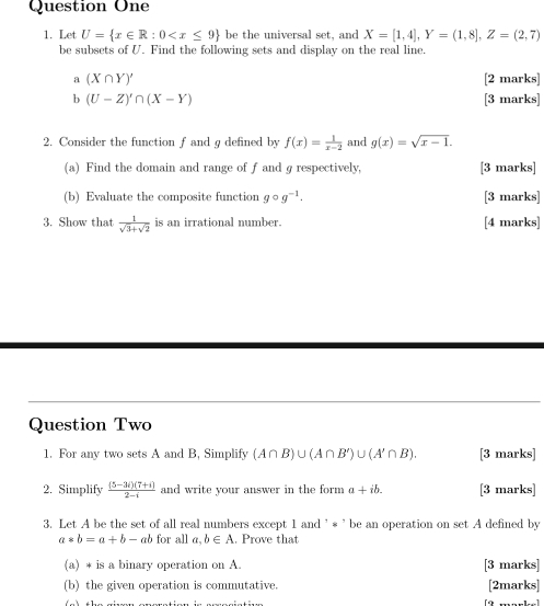 Question One 
1. Let U= x∈ R:0 be the universal set, and X=[1,4], Y=(1,8], Z=(2,7)
be subsets of U. Find the following sets and display on the real line. 
a (X∩ Y)' [2 marks] 
b (U-Z)'∩ (X-Y) [3 marks] 
2. Consider the function f and g defined by f(x)= 1/x-2  and g(x)=sqrt(x-1). 
(a) Find the domain and range of f and g respectively, [3 marks] 
(b) Evaluate the composite function gcirc g^(-1). [3 marks] 
3. Show that  1/sqrt(3)+sqrt(2)  is an irrational number. [4 marks] 
Question Two 
1. For any two sets A and B, Simplify (A∩ B)∪ (A∩ B')∪ (A'∩ B). [3 marks] 
2. Simplify  ((5-3i)(7+i))/2-i  and write vour answer in the form a+ib. [3 marks] 
3. Let A be the set of all real numbers except 1 and ' * ’ be an operation on set A defined by
a*b=a+b- ab for all a, b∈ A. Prove that 
(a) * is a binary operation on A. [3 marks] 
(b) the given operation is commutative. [2marks]