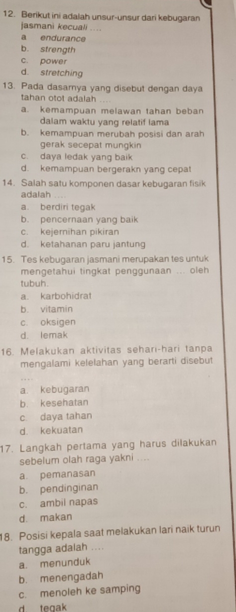 Berikut ini adalah unsur-unsur dari kebugaran
jasmani kecuali ....
a endurance
b. strength
c. power
d. stretching
13. Pada dasamya yang disebut dengan daya
tahan otot adalah
a. kemampuan melawan tahan beban
dalam waktu yang relatif lama
b. kemampuan merubah posisi dan arah
gerak secepat mungkin
c. daya ledak yang baik
d. kemampuan bergerakn yang cepat
14. Salah satu komponen dasar kebugaran fisik
adalah
a. berdiri tegak
b. pencernaan yang baik
c. kejernihan pikiran
d. ketahanan paru jantung
15. Tes kebugaran jasmani merupakan tes untuk
mengetahui tingkat penggunaan ... oleh
tubuh.
a. karbohidrat
b. vitamin
c. oksigen
d. lemak
16. Melakukan aktivitas sehari-hari tanpa
mengalami kelelahan yang berarti disebut
a. kebugaran
b. kesehatan
c. daya tahan
d. kekuatan
17. Langkah pertama yang harus dilakukan
sebelum olah raga yakni ....
a pemanasan
b. pendinginan
c. ambil napas
d. makan
18. Posisi kepala saat melakukan lari naik turun
tangga adalah ....
a. menunduk
b. menengadah
c. menoleh ke samping
d. tegak