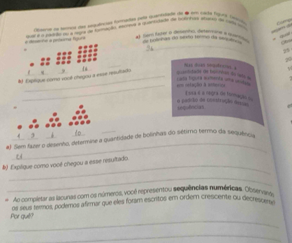 Asere as termos da sequências formadas pela quantidade de 6 em cada figue Seecl Comp 
_ 
e a próxma fígura quat e a padalo ou a rega de formação, escrevá a quantidade de bolnhay abacto ell cids lo 
quat 
#) Sem fater o desenho, determina a suanisó 
de bolinhas do sexto termo da sequênca Cbs
25
_
20
#) Explique como você cheg resultado 
quantidada de boinhas ds fds Nas duas sequiners, a 1. 
cada tígura aumenta uma urideo 
_em refação à anterior 
o padrão de construção des=== Essa é a regra de formação s 
sequências 
_ 
#) Sem fazer o desenho, dete quantidade de bolinhas do sétimo termo da sequência 
_ 
b) Explique como você chegou a esse resultado. 
_ 
* Ao completar as lacunas com os números, você representou sequências numéricas. Observards 
os seus termos, podemos afirmar que eles foram escritos em ordem crescente ou decrescerse 
_ 
Por quê? 
_