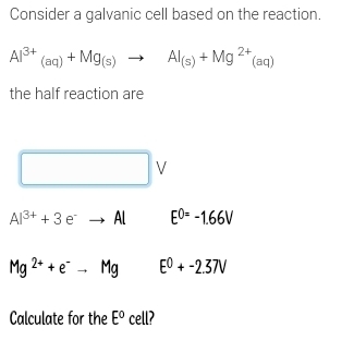 Consider a galvanic cell based on the reaction.
Al^(3+)_(aq)+Mg_(s)to Al_(s)+Mg^(2+)(aq)
the half reaction are
□ V
Al^(3+)+3e^-to Al □  E^(0=)-1.66V
Mg^(2+)+e^-to Mg E^0+-2.37V
Calculate for the E° cell