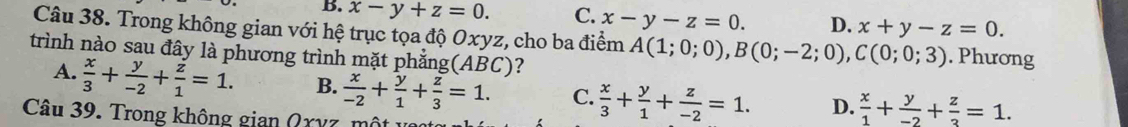 B. x-y+z=0. C. x-y-z=0. D. x+y-z=0. 
Câu 38. Trong không gian với hệ trục tọa độ Oxyz, cho ba điểm A(1;0;0), B(0;-2;0), C(0;0;3). Phương
trình nào sau đây là phương trình mặt phẳng(ABC)?
A.  x/3 + y/-2 + z/1 =1. B.  x/-2 + y/1 + z/3 =1. C.  x/3 + y/1 + z/-2 =1. D.  x/1 + y/-2 + z/3 =1. 
Câu 39. Trong không gian Qχyz,m