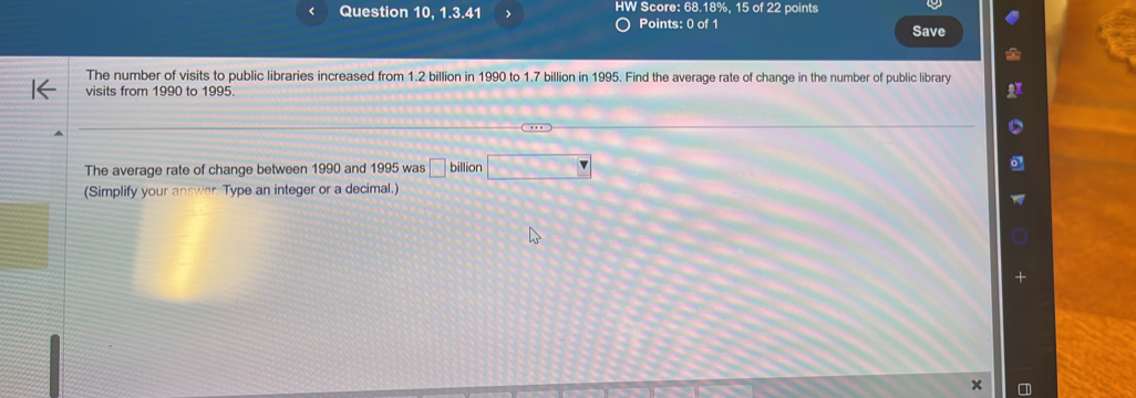 < Question 10, 1.3.41 > HW Score: 68.18%, 15 of 22 points 
Points: 0 of 1 Save 
The number of visits to public libraries increased from 1.2 billion in 1990 to 1.7 billion in 1995. Find the average rate of change in the number of public library 
visits from 1990 to 1995. 
The average rate of change between 1990 and 1995 was □ billion □ 
(Simplify your answer. Type an integer or a decimal.)